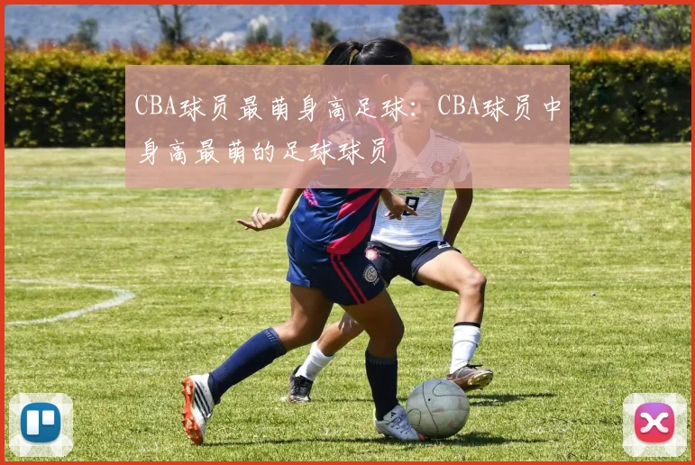 CBA球员最萌身高足球：CBA球员中身高最萌的足球球员