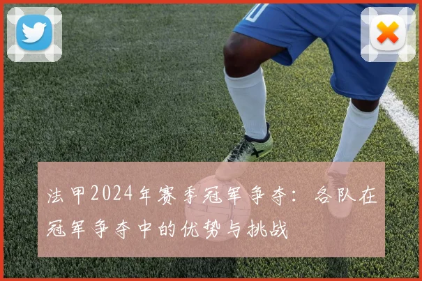 法甲2024年赛季冠军争夺：各队在冠军争夺中的优势与挑战