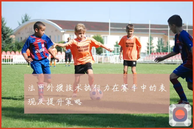 法甲外援技术执行力在赛季中的表现及提升策略
