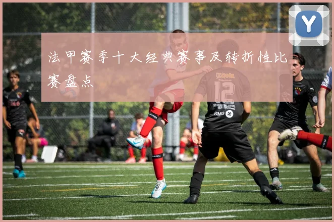 法甲赛季十大经典赛事及转折性比赛盘点