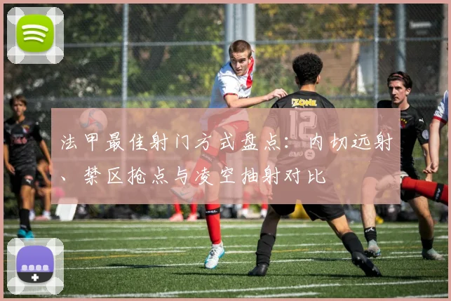 法甲最佳射门方式盘点：内切远射、禁区抢点与凌空抽射对比