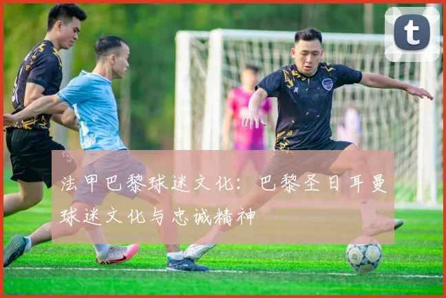 法甲巴黎球迷文化：巴黎圣日耳曼球迷文化与忠诚精神