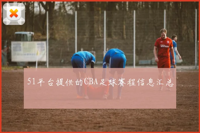 51平台提供的CBA足球赛程信息汇总