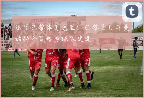 法甲巴黎体育总监：巴黎圣日耳曼的转会策略与球队建设